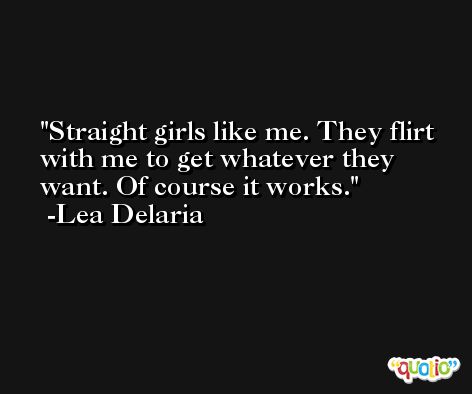 Straight girls like me. They flirt with me to get whatever they want. Of course it works. -Lea Delaria