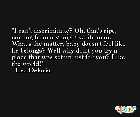 I can't discriminate? Oh, that's ripe, coming from a straight white man. What's the matter, baby doesn't feel like he belongs? Well why don't you try a place that was set up just for you? Like the world! -Lea Delaria