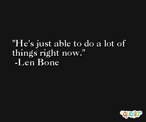 He's just able to do a lot of things right now. -Len Bone