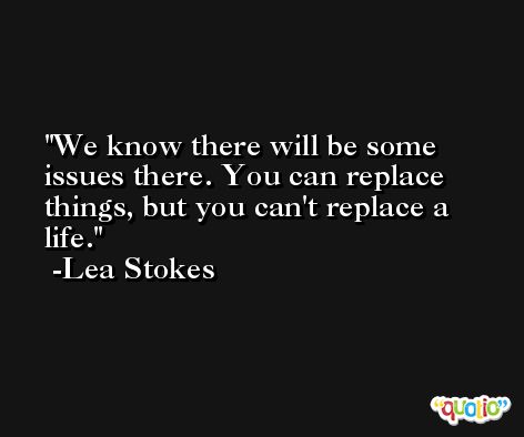We know there will be some issues there. You can replace things, but you can't replace a life. -Lea Stokes