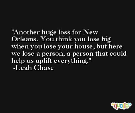 Another huge loss for New Orleans. You think you lose big when you lose your house, but here we lose a person, a person that could help us uplift everything. -Leah Chase
