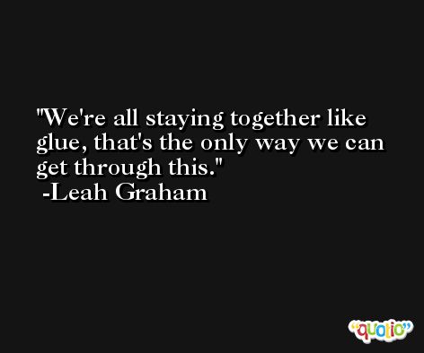 We're all staying together like glue, that's the only way we can get through this. -Leah Graham