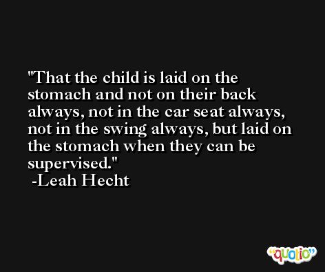That the child is laid on the stomach and not on their back always, not in the car seat always, not in the swing always, but laid on the stomach when they can be supervised. -Leah Hecht