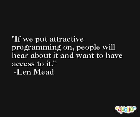 If we put attractive programming on, people will hear about it and want to have access to it. -Len Mead