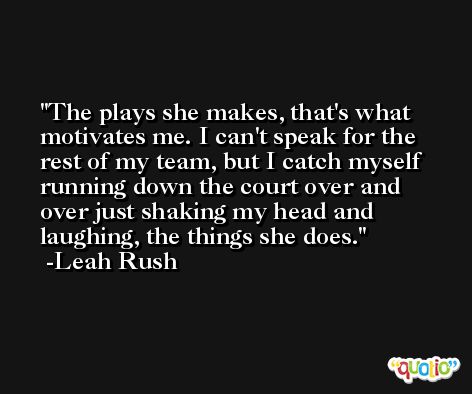 The plays she makes, that's what motivates me. I can't speak for the rest of my team, but I catch myself running down the court over and over just shaking my head and laughing, the things she does. -Leah Rush