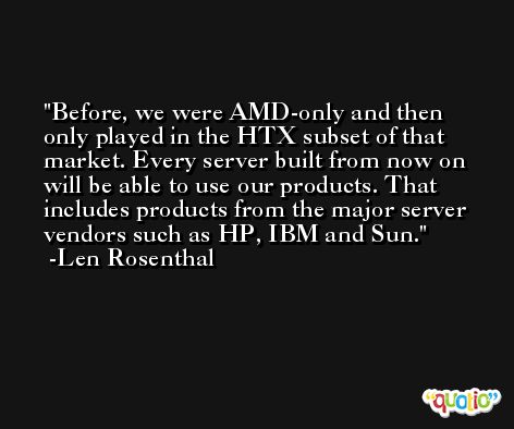 Before, we were AMD-only and then only played in the HTX subset of that market. Every server built from now on will be able to use our products. That includes products from the major server vendors such as HP, IBM and Sun. -Len Rosenthal