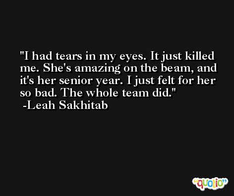 I had tears in my eyes. It just killed me. She's amazing on the beam, and it's her senior year. I just felt for her so bad. The whole team did. -Leah Sakhitab