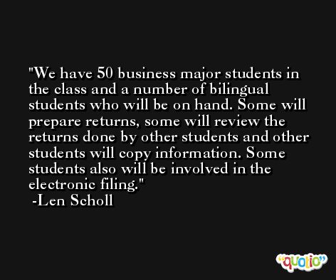 We have 50 business major students in the class and a number of bilingual students who will be on hand. Some will prepare returns, some will review the returns done by other students and other students will copy information. Some students also will be involved in the electronic filing. -Len Scholl