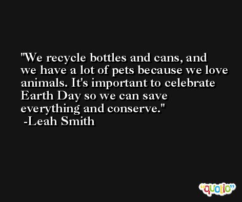 We recycle bottles and cans, and we have a lot of pets because we love animals. It's important to celebrate Earth Day so we can save everything and conserve. -Leah Smith