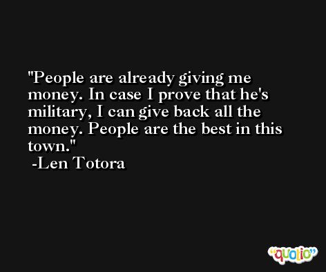 People are already giving me money. In case I prove that he's military, I can give back all the money. People are the best in this town. -Len Totora