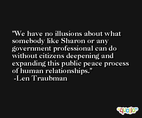 We have no illusions about what somebody like Sharon or any government professional can do without citizens deepening and expanding this public peace process of human relationships. -Len Traubman