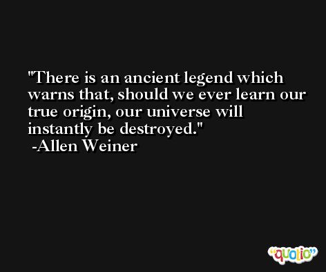 There is an ancient legend which warns that, should we ever learn our true origin, our universe will instantly be destroyed. -Allen Weiner