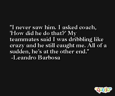 I never saw him. I asked coach, 'How did he do that?' My teammates said I was dribbling like crazy and he still caught me. All of a sudden, he's at the other end. -Leandro Barbosa