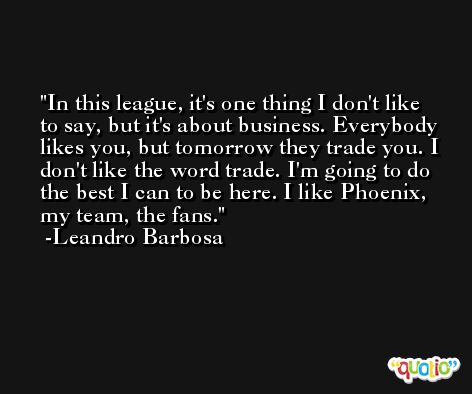 In this league, it's one thing I don't like to say, but it's about business. Everybody likes you, but tomorrow they trade you. I don't like the word trade. I'm going to do the best I can to be here. I like Phoenix, my team, the fans. -Leandro Barbosa