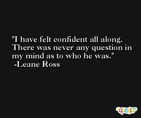 I have felt confident all along. There was never any question in my mind as to who he was. -Leane Ross