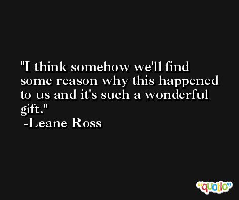 I think somehow we'll find some reason why this happened to us and it's such a wonderful gift. -Leane Ross