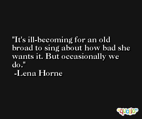 It's ill-becoming for an old broad to sing about how bad she wants it. But occasionally we do. -Lena Horne