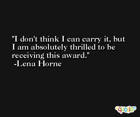 I don't think I can carry it, but I am absolutely thrilled to be receiving this award. -Lena Horne