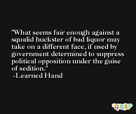 What seems fair enough against a squalid huckster of bad liquor may take on a different face, if used by government determined to suppress political opposition under the guise of sedition. -Learned Hand