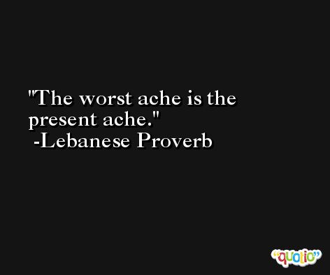 The worst ache is the present ache. -Lebanese Proverb