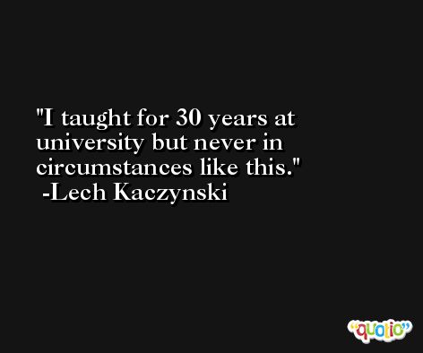 I taught for 30 years at university but never in circumstances like this. -Lech Kaczynski