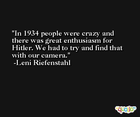 In 1934 people were crazy and there was great enthusiasm for Hitler. We had to try and find that with our camera. -Leni Riefenstahl