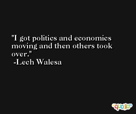 I got politics and economics moving and then others took over. -Lech Walesa