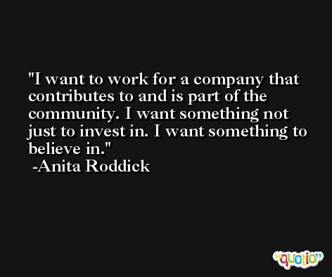 I want to work for a company that contributes to and is part of the community. I want something not just to invest in. I want something to believe in. -Anita Roddick