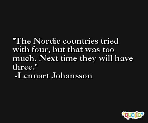 The Nordic countries tried with four, but that was too much. Next time they will have three. -Lennart Johansson