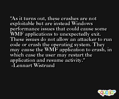 As it turns out, these crashes are not exploitable but are instead Windows performance issues that could cause some WMF applications to unexpectedly exit. These issues do not allow an attacker to run code or crash the operating system. They may cause the WMF application to crash, in which case the user may restart the application and resume activity. -Lennart Wistrand