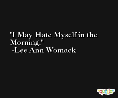 I May Hate Myself in the Morning. -Lee Ann Womack