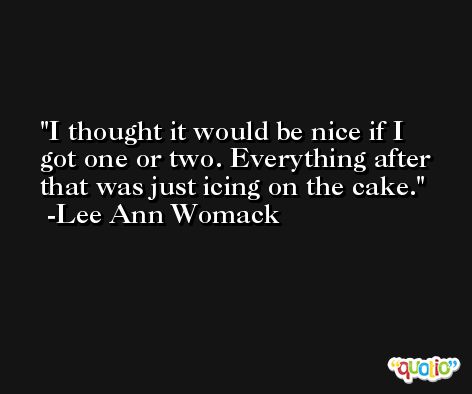 I thought it would be nice if I got one or two. Everything after that was just icing on the cake. -Lee Ann Womack