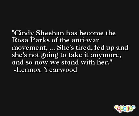 Cindy Sheehan has become the Rosa Parks of the anti-war movement, ... She's tired, fed up and she's not going to take it anymore, and so now we stand with her. -Lennox Yearwood