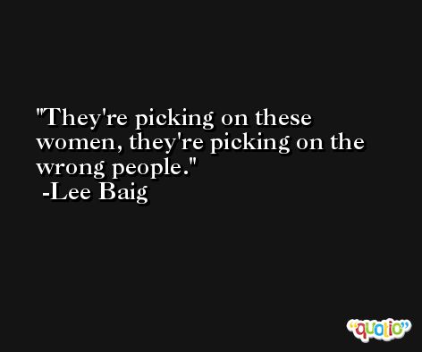 They're picking on these women, they're picking on the wrong people. -Lee Baig