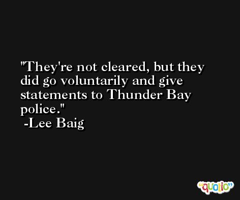 They're not cleared, but they did go voluntarily and give statements to Thunder Bay police. -Lee Baig