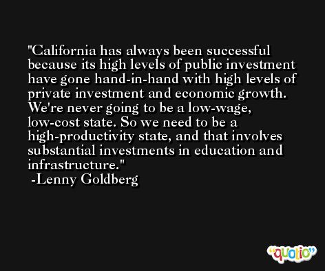 California has always been successful because its high levels of public investment have gone hand-in-hand with high levels of private investment and economic growth. We're never going to be a low-wage, low-cost state. So we need to be a high-productivity state, and that involves substantial investments in education and infrastructure. -Lenny Goldberg