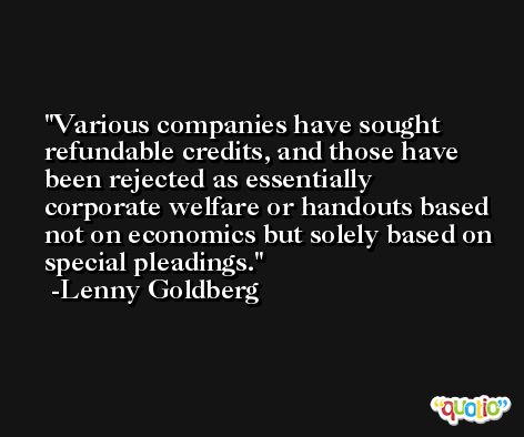Various companies have sought refundable credits, and those have been rejected as essentially corporate welfare or handouts based not on economics but solely based on special pleadings. -Lenny Goldberg