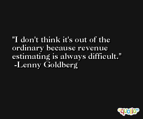 I don't think it's out of the ordinary because revenue estimating is always difficult. -Lenny Goldberg