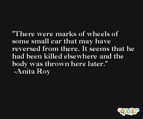 There were marks of wheels of some small car that may have reversed from there. It seems that he had been killed elsewhere and the body was thrown here later. -Anita Roy