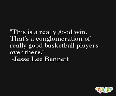 This is a really good win. That's a conglomeration of really good basketball players over there. -Jesse Lee Bennett