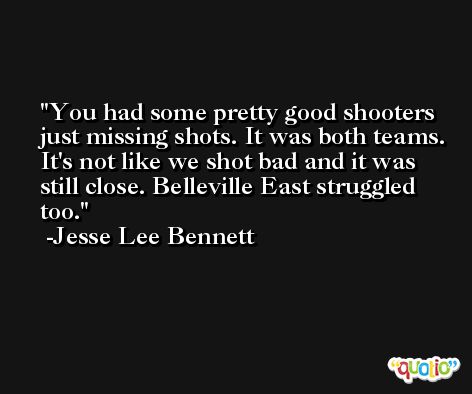 You had some pretty good shooters just missing shots. It was both teams. It's not like we shot bad and it was still close. Belleville East struggled too. -Jesse Lee Bennett