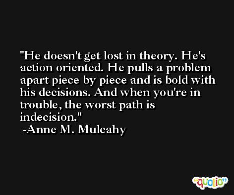 He doesn't get lost in theory. He's action oriented. He pulls a problem apart piece by piece and is bold with his decisions. And when you're in trouble, the worst path is indecision. -Anne M. Mulcahy