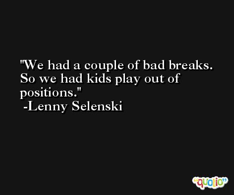 We had a couple of bad breaks. So we had kids play out of positions. -Lenny Selenski
