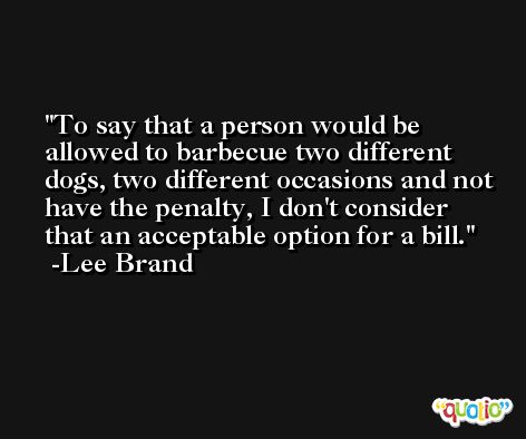 To say that a person would be allowed to barbecue two different dogs, two different occasions and not have the penalty, I don't consider that an acceptable option for a bill. -Lee Brand