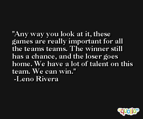 Any way you look at it, these games are really important for all the teams teams. The winner still has a chance, and the loser goes home. We have a lot of talent on this team. We can win. -Leno Rivera
