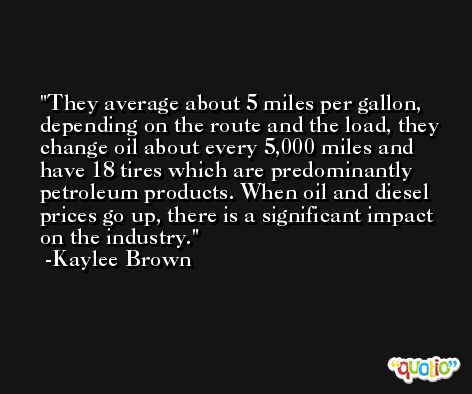 They average about 5 miles per gallon, depending on the route and the load, they change oil about every 5,000 miles and have 18 tires which are predominantly petroleum products. When oil and diesel prices go up, there is a significant impact on the industry. -Kaylee Brown
