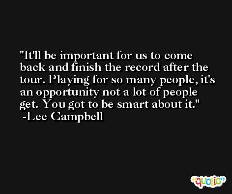 It'll be important for us to come back and finish the record after the tour. Playing for so many people, it's an opportunity not a lot of people get. You got to be smart about it. -Lee Campbell