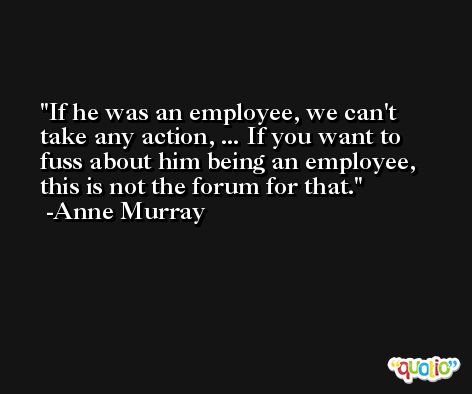 If he was an employee, we can't take any action, ... If you want to fuss about him being an employee, this is not the forum for that. -Anne Murray