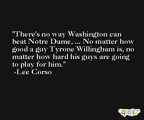 There's no way Washington can beat Notre Dame, ... No matter how good a guy Tyrone Willingham is, no matter how hard his guys are going to play for him. -Lee Corso