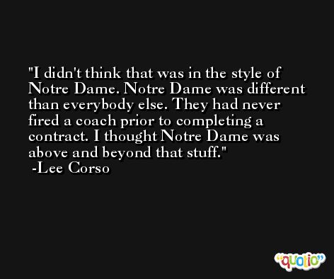 I didn't think that was in the style of Notre Dame. Notre Dame was different than everybody else. They had never fired a coach prior to completing a contract. I thought Notre Dame was above and beyond that stuff. -Lee Corso